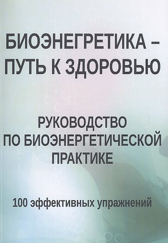 Биоэнергетика - путь к здоровью. Руководство по биоэнергетической практике. 100 эффективных упражнений