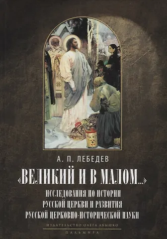 Алексей Петрович Лебедев Великий и в малом.... Исследования по истории Русской Церкви и развития русской церковно-исторической науки. 2-е изд., испр