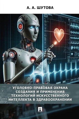 Альбина Александровна Шутова Уголовно-правовая охрана создания и применения технологий искусственного интеллекта в здравоохранениию. Монография
