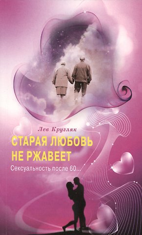 Лев Григорьевич Кругляк Старая любовь не ржавеет. Сексуальность после 60...