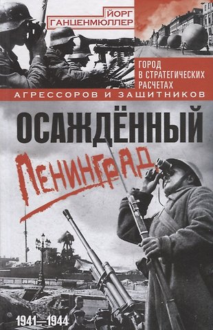 Йорг Ганценмюллер Осажденный Ленинград. Город в стратегических расчетах агрессоров и защитников. 1941—1944