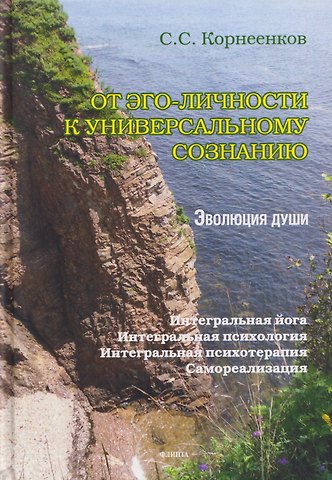 Сергей Семенович Корнеенков От эго-личности к Универсальному Сознанию. Эволюция души. Интегральная йога, интегральная психология, интегральная психотерапия, самореализация: монография