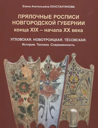 Елена Анатольевна Константинова Прялочные росписи Новгородской губернии конца ХIХ – начала ХХ века. Угловская. Новотроицкая. Тёсовская. История. Техника. Современность