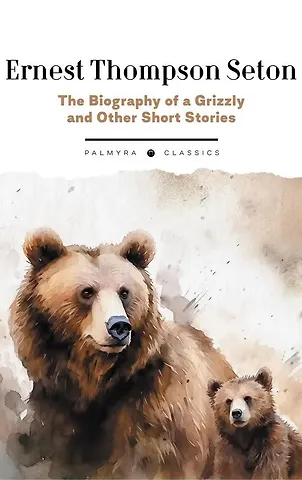 Эрнест Сетон-Томпсон The Biography of a Grizzly and Other Short Stories