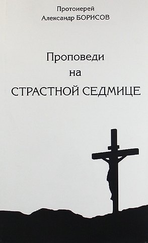 Антон Александрович Борисов Проповеди на Страсной Седмице. Сборник.