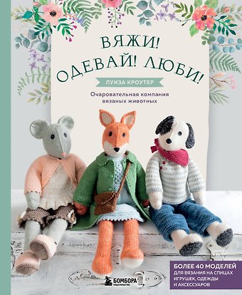 Луиза Кроутер Вяжи! Одевай! Люби! Очаровательная компания вязаных животных. Более 40 моделей для вязания на спицах игрушек, одежды и аксессуаров