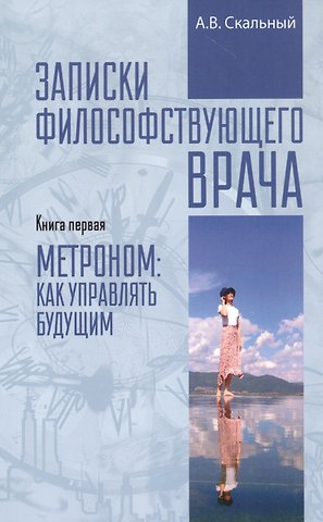 Анатолий Викторович Скальный Записки философствующего врача. Книга первая. Метроном: как управлять будущим