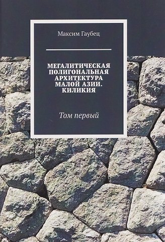 Максим Юрьевич Гаубец Мегалитическая полигональная архитектура Малой Азии. Киликия. Том 1.