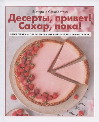 Екатерина Семибратова Десерты, привет! Сахар, пока! Ваши любимые торты, пирожные и печенье без грамма сахара