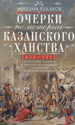 Михаил Георгиевич Худяков Очерки по истории Казанского ханства. Становление, развитие и падение феодального государства в Среднем Поволжье. 1438 - 1552 гг.
