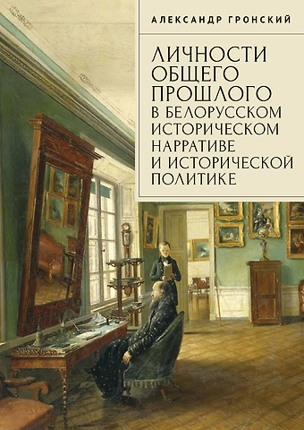 Александр Дмитриевич Гронский Личности общего прошлого в белорусском историческом нарративе и исторической политике. Очерки
