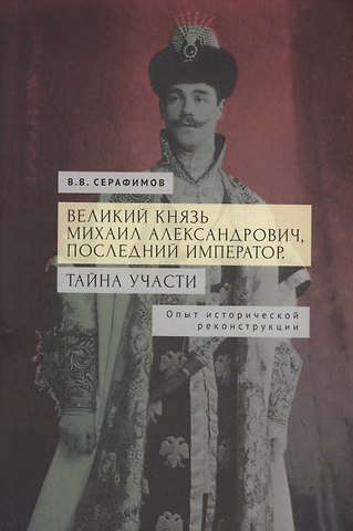В. В. Серафимов Великий князь Михаил Александрович, последний император. Тайна участи. Опыт исторической реконструкции.