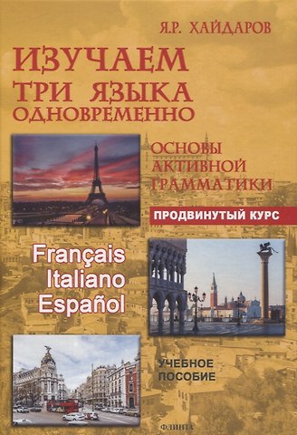 Язгар Рифович Хайдаров Изучаем три языка одновременно. Français. Italiano. Español. Основы активной грамматики. Продвинутый курс : учеб. пособие
