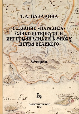 Татьяна А. Базарова Создание «Парадиза». Санкт-Петербург и Ингерманландия в эпоху Петра Великого. Очерки