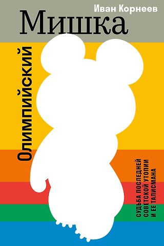 Корнеев Иван Евгеньевич Олимпийский Мишка. Судьба последней советской утопии и ее талисмана