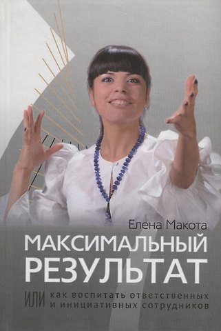 Елена Михайловна Макота Максимальный результат,или Как воспитать ответственных инициативных сотрудников