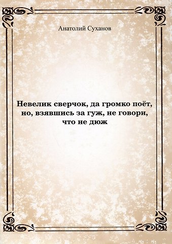 Анатолий Андреевич Суханов Невелик сверчок, да громко поет, но, взявшись за гуж, не говори, что не дюж