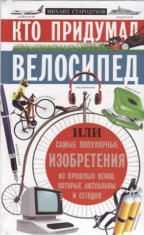 Михаил Стародумов Кто придумал велосипед. Или самые популярные изобретения из прошлых веков, которые актуальны и сегодня