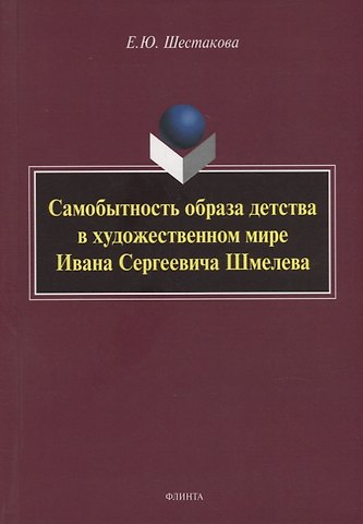 Елена Юрьевна Шестакова Самобытность образа детства в художественном мире Ивана Сергеевича Шмелева: монография
