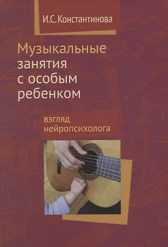 Ирина Сергеевна Константинова Музыкальные занятия с особым ребенком Взгляд нейропсихолога. 3-е издание, исправленное и дополненное
