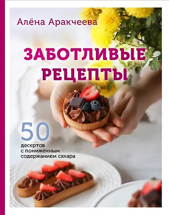 Алёна Омариевна Аракчеева Заботливые рецепты. 50 десертов с пониженным содержанием сахара (с автографом)