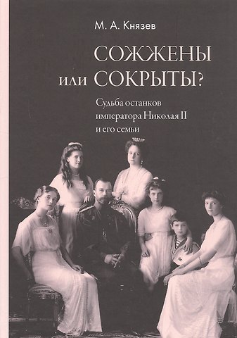 Марк Андреевич Князев Сожжены или сокрыты? Судьба останков императора Николая II и его семьи
