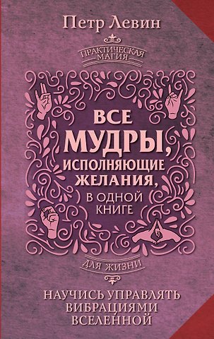 Петр Левин Все мудры, исполняющие желания, в одной книге. Научись управлять вибрациями Вселенной