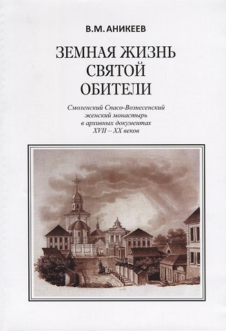 Владимир Михайлович Аникеев Земная жизнь святой обители. Смоленский Спасо-Вознесенский женский монастырь в архивных документах XVII-XX веков