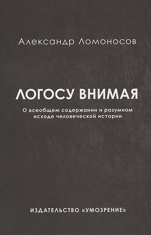 Александр Геннадиевич Ломоносов Логосу внимая. О всеобщем содержании и разумном исходе человеческой истории
