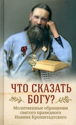 Иоанн Кронштадтский Что сказать Богу? Молитвенные обращения святого праведного Иоанна Кронштадтского