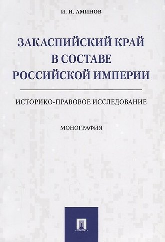 Илья Исакович Аминов Закаспийский край в составе Российской империи (историко-правовое исследование). Монография