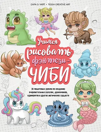 Сара Э. Уайт Учимся рисовать фэнтези-чиби. 30 пошаговых уроков по созданию очаровательных русалок, дракончиков, единорогов и других магических существ