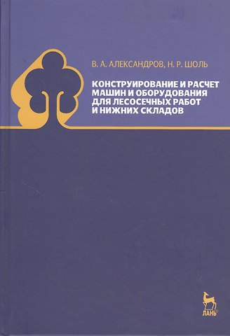 Валентин Александрович Александров Конструирование и расчет машин и оборудования для лесосечных работ и нижних складов. Учебник 2-е изд. перераб. и доп.