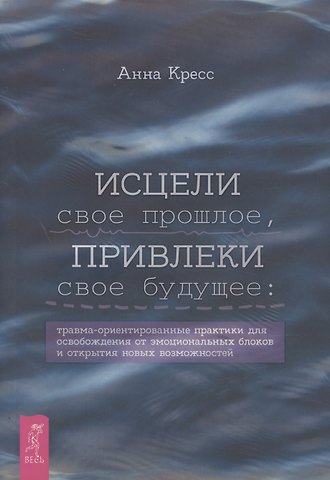 Анна Кресс Исцели свое прошлое, привлеки свое будущее: травма-ориентированные практики для освобождени