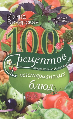 Ирина Вечерская 100 рецептов вегетарианских блюд. Вкусно, полезно, душевно, целебно