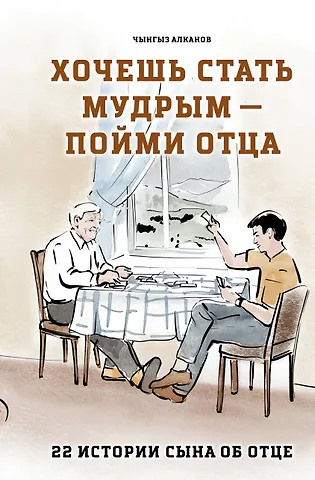 Алканов Чынгыз Райканович Хочешь стать мудрым - пойми отца. 22 истории сына об отце
