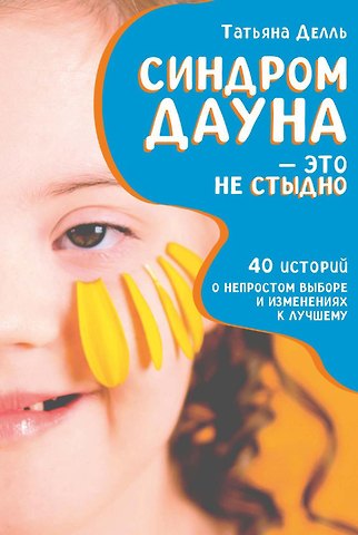 Татьяна Делль Синдром Дауна - это не стыдно: Как быть рядом с особенным ребенком и не потерять себя. 40 историй о непростом выборе и изменениях к лучшему