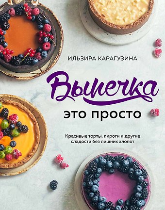 Ильзира Карагузина Выпечка — это просто. Красивые торты, пироги и другие сладости без лишних хлопот