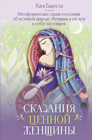 Балеста Катя Сказания Ценной Женщины. Метафорические сказки и послания об истинной природе Женщины и её пути к себе настоящей