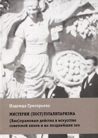 Надежда Григорьева Мистерии (пост)тоталитаризма. (Вне)храмовые действа в искусстве советской эпохи и их позднейшее эхо