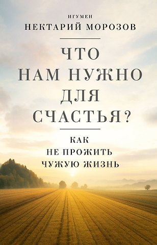 Игумен Нектарий Морозов Что нам нужно для счастья? Как не прожить чужую жизнь