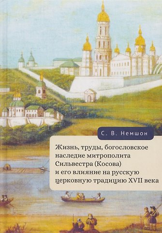 Сергей Владимирович Немшон Жизнь, труды, богословское наследие митрополита Сильвестра (Косова) и его влияние на русскую церковную традицию XVII века