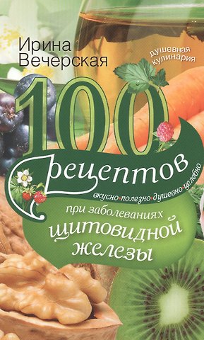 Ирина Вечерская 100 рецептов при заболеваниях щитовидной железы. Вкусно, полезно, душевно, целебно
