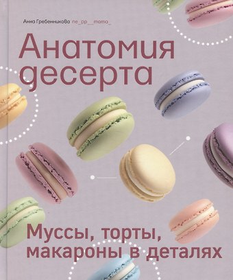 Анна Гребенникова Анатомия десерта. Муссы, торты, макароны в деталях
