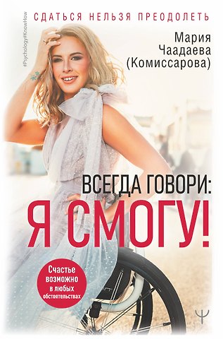 Мария Чаадаева (Комиссарова) Всегда говори: Я смогу! Счастье возможно в любых обстоятельствах. Сдаться нельзя преодолеть