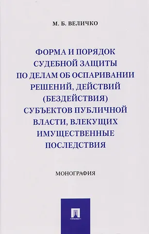 Михаил Борисович Величко Форма и порядок судебной защиты по делам об оспаривании решений, действий (бездействия) субъектов публичной власти, влекущих имущественные последствия. Монография