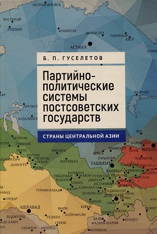 Борис Павлович Гуселетов Партийно-политические системы постсоветских государств: страны Центральной Азии: [монография]