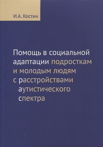 Игорь Анатольевич Костин Помощь в социальной адаптации подросткам и молодым людям с расстройствами аутистического спектра: монография