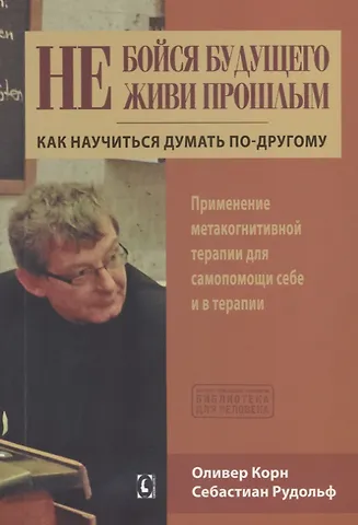 Оливер Корн, Себастиан Рудольф Не бойся будущего и не живи прошлым.  Как научиться думать по-другому. Применение метакогнитивной терапии себе и в терапии