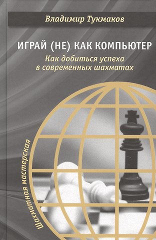 Владимир Борисович Тукмаков Играй (не) как компьютер. Как добиться успеха в современных шахматах